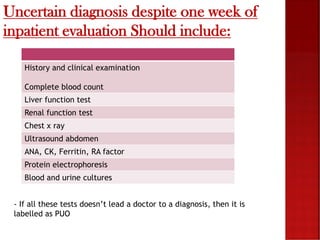 Uncertain diagnosis despite one week of
inpatient evaluation Should include:
History and clinical examination
Complete blood count
Liver function test
Renal function test
Chest x ray
Ultrasound abdomen
ANA, CK, Ferritin, RA factor
Protein electrophoresis
Blood and urine cultures
- If all these tests doesn’t lead a doctor to a diagnosis, then it is
labelled as PUO
 