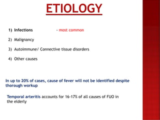 ETIOLOGY
1) Infections - most common
2) Malignancy
3) Autoimmune/ Connective tissue disorders
4) Other causes
In up to 20% of cases, cause of fever will not be identified despite
thorough workup
Temporal arteritis accounts for 16-17% of all causes of FUO in
the elderly
 