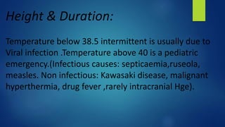 Height & Duration:
Temperature below 38.5 intermittent is usually due to
Viral infection .Temperature above 40 is a pediatric
emergency.(Infectious causes: septicaemia,ruseola,
measles. Non infectious: Kawasaki disease, malignant
hyperthermia, drug fever ,rarely intracranial Hge).
 