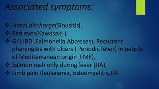 Associated symptoms:
 Nasal discharge(Sinusitis),
 Red eyes(Kawasaki ),
 GI ( IBD ,Salmonella,Abcesses), Recurrent
pharyngitis with ulcers ( Periodic fever) in people
of Mediterranean origin (FMF),
 Salmon rash only during fever (JIA),
 Limb pain (leukaemia, osteomyelitis,JIA
 