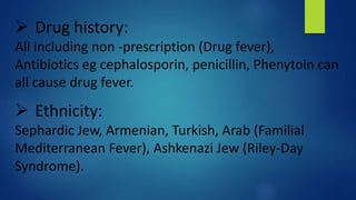  Drug history:
All including non -prescription (Drug fever),
Antibiotics eg cephalosporin, penicillin, Phenytoin can
all cause drug fever.
 Ethnicity:
Sephardic Jew, Armenian, Turkish, Arab (Familial
Mediterranean Fever), Ashkenazi Jew (Riley-Day
Syndrome).
 