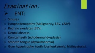Examination:
ENT:
o Sinuses
o Lymphadenopathy (Malignancy, EBV, CMV)
o Red, no exudates (EBV)
o Dental abscess
o Conical teeth (ectodermal dysplasia)
o Smooth tongue (dysautonomia)
o Gum hypertrophy, tooth loss(leukaemia, histiocytosis).
 