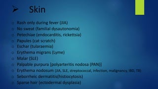 Skin
o Rash only during fever (JIA)
o No sweat (familial dysautonomia)
o Petechiae (endocarditis, rickettsia)
o Papules (cat scratch)
o Eschar (tularaemia)
o Erythema migrans (Lyme)
o Malar (SLE)
o Palpable purpura [polyarteritis nodosa (PAN)]
o Erythema nodosum (JIA, SLE, streptococcal, infection, malignancy, IBD, TB)
o Seborrheic dermatitis(histiocytosis)
o Sparse hair (ectodermal dysplasia)
 