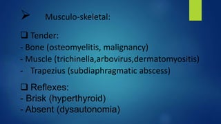 Musculo-skeletal:
 Tender:
- Bone (osteomyelitis, malignancy)
- Muscle (trichinella,arbovirus,dermatomyositis)
- Trapezius (subdiaphragmatic abscess)
 Reflexes:
- Brisk (hyperthyroid)
- Absent (dysautonomia)
 