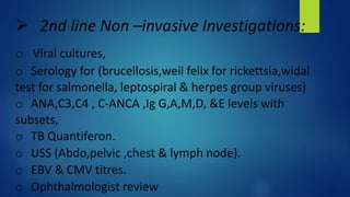  2nd line Non –invasive Investigations:
o Viral cultures,
o Serology for (brucellosis,weil felix for rickettsia,widal
test for salmonella, leptospiral & herpes group viruses)
o ANA,C3,C4 , C-ANCA ,Ig G,A,M,D, &E levels with
subsets,
o TB Quantiferon.
o USS (Abdo,pelvic ,chest & lymph node).
o EBV & CMV titres.
o Ophthalmologist review
 