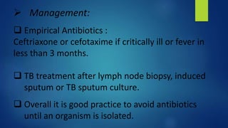  Management:
 Empirical Antibiotics :
Ceftriaxone or cefotaxime if critically ill or fever in
less than 3 months.
 TB treatment after lymph node biopsy, induced
sputum or TB sputum culture.
 Overall it is good practice to avoid antibiotics
until an organism is isolated.
 