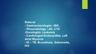 Referral
- Gastroenterologist –IBD ,
- Rheumatology –JIA ,CTD
-Oncologist- Leukemia
- Cardiologist-Endocarditis, Left
atrial Myxoma
- ID – TB, Brucellosis, Salmonella,
HIV
 