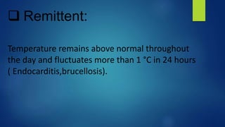  Remittent:
Temperature remains above normal throughout
the day and fluctuates more than 1 °C in 24 hours
( Endocarditis,brucellosis).
 
