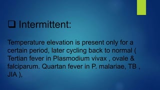  Intermittent:
Temperature elevation is present only for a
certain period, later cycling back to normal (
Tertian fever in Plasmodium vivax , ovale &
falciparum. Quartan fever in P. malariae, TB ,
JIA ),
 