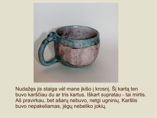 Nudažęs jis staiga vėl mane įkišo į krosnį. Šį kartą ten
buvo karščiau du ar tris kartus. Iškart supratau - tai mirtis.
Aš pravirkau, bet ašarų nebuvo, netgi ugninių. Karštis
buvo nepakeliamas, jėgų nebeliko jokių.
 
