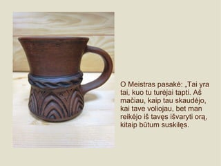 O Meistras pasakė: „Tai yra
tai, kuo tu turėjai tapti. Aš
mačiau, kaip tau skaudėjo,
kai tave voliojau, bet man
reikėjo iš tavęs išvaryti orą,
kitaip būtum suskilęs.
 