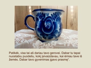 Patikėk, visa tai aš dariau tavo gerovei. Dabar tu tapai
nuostabiu puodeliu, kokį įsivaizdavau, kai ėmiau tave iš
žemės. Dabar tavo gyvenimas įgavo prasmę“.
 