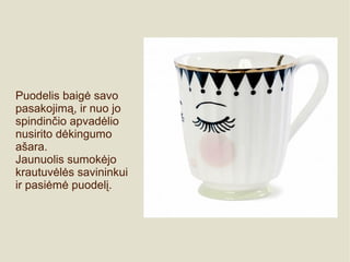 Puodelis baigė savo
pasakojimą, ir nuo jo
spindinčio apvadėlio
nusirito dėkingumo
ašara.
Jaunuolis sumokėjo
krautuvėlės savininkui
ir pasiėmė puodelį.
 