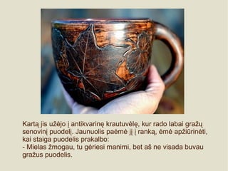 Kartą jis užėjo į antikvarinę krautuvėlę, kur rado labai gražų
senovinį puodelį. Jaunuolis paėmė jį į ranką, ėmė apžiūrinėti,
kai staiga puodelis prakalbo:
- Mielas žmogau, tu gėriesi manimi, bet aš ne visada buvau
gražus puodelis.
 