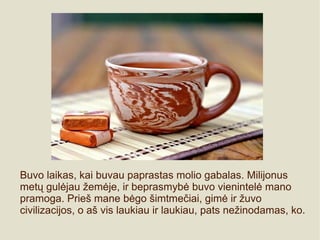 Buvo laikas, kai buvau paprastas molio gabalas. Milijonus
metų gulėjau žemėje, ir beprasmybė buvo vienintelė mano
pramoga. Prieš mane bėgo šimtmečiai, gimė ir žuvo
civilizacijos, o aš vis laukiau ir laukiau, pats nežinodamas, ko.
 