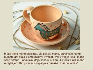 Ir štai atėjo mano Meistras. Jis pakėlė mane, parsinešė namo,
numetė ant stalo ir ėmė minkyti ir volioti. Vėl ir vėl jis kišo į mane
savo pirštus. Labai skaudėjo, ir aš sušukau: „Užteks! Palik mane
ramybėje!“. Bet jis tik nusišypsojo ir pasakė: „Dar ne laikas“.
 