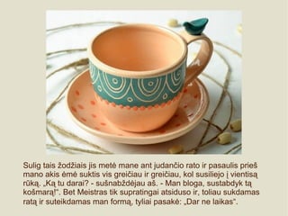 Sulig tais žodžiais jis metė mane ant judančio rato ir pasaulis prieš
mano akis ėmė suktis vis greičiau ir greičiau, kol susiliejo į vientisą
rūką. „Ką tu darai? - sušnabždėjau aš. - Man bloga, sustabdyk tą
košmarą!“. Bet Meistras tik supratingai atsiduso ir, toliau sukdamas
ratą ir suteikdamas man formą, tyliai pasakė: „Dar ne laikas“.
 