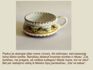 Paskui jis atsargiai įdėjo mane į krosnį. Aš nežinojau, kad pasaulyje
būna šitoks karštis. Bandžiau atidaryti krosnies dureles ir rėkiau: „Čia
karščiau, nei pragare, aš visiškai sudegsiu! Išleisk mane, kol ne vėlu!“.
Bet per stebėjimo stiklą iš Meistro lūpų perskaičiau: „Dar ne laikas“.
 