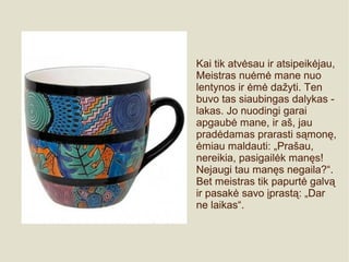 Kai tik atvėsau ir atsipeikėjau,
Meistras nuėmė mane nuo
lentynos ir ėmė dažyti. Ten
buvo tas siaubingas dalykas -
lakas. Jo nuodingi garai
apgaubė mane, ir aš, jau
pradėdamas prarasti sąmonę,
ėmiau maldauti: „Prašau,
nereikia, pasigailėk manęs!
Nejaugi tau manęs negaila?“.
Bet meistras tik papurtė galvą
ir pasakė savo įprastą: „Dar
ne laikas“.
 