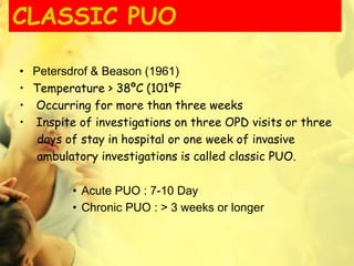 CLASSIC PUO
• Petersdrof & Beason (1961)
• Temperature > 38ºC (101ºF
• Occurring for more than three weeks
• Inspite of investigations on three OPD visits or three
days of stay in hospital or one week of invasive
ambulatory investigations is called classic PUO.
• Acute PUO : 7-10 Day
• Chronic PUO : > 3 weeks or longer
 