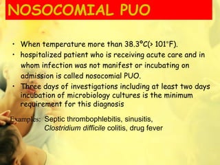 NOSOCOMIAL PUO
• When temperature more than 38.3ºC(> 101°F).
• hospitalized patient who is receiving acute care and in
whom infection was not manifest or incubating on
admission is called nosocomial PUO.
• Three days of investigations including at least two days
incubation of microbiology cultures is the minimum
requirement for this diagnosis
Examples: Septic thrombophlebitis, sinusitis,
Clostridium difficile colitis, drug fever
 
