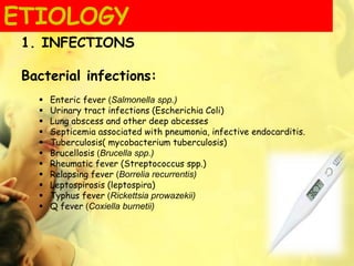 1. INFECTIONS
Bacterial infections:
 Enteric fever (Salmonella spp.)
 Urinary tract infections (Escherichia Coli)
 Lung abscess and other deep abcesses
 Septicemia associated with pneumonia, infective endocarditis.
 Tuberculosis( mycobacterium tuberculosis)
 Brucellosis (Brucella spp.)
 Rheumatic fever (Streptococcus spp.)
 Relapsing fever (Borrelia recurrentis)
 Leptospirosis (leptospira)
 Typhus fever (Rickettsia prowazekii)
 Q fever (Coxiella burnetii)
ETIOLOGY
 