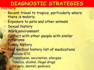 History
• Recent travel to tropics, particularly where
there is malaria.
• Exposure to pets and other animals
• Sexual history
• Work environment
• Contact with other people with similar
symptoms
• Family history
• Past medical history list of medications
• Include OTC
• Transfusion, vaccination, allergies
• Tobacco, alcohol, illegal drugs
• Surgery, dentist, pedicare
DIAGNOSTIC STRATEGIES
 