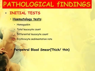 PATHOLOGICAL fINDINGS
• INITIAL TESTS
• Haematology tests:
• Hemoguobin
• Total leucocyte count
• Differential leucocyte count
• Erythrocyte sedimentation rate
• Peripehral Blood Smear(Thick/ thin)
 