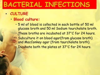 BACTERIAL INFECTIONS
• CULTURE
• Blood culture:
• 5 ml of blood is collected in each bottle of 50 ml
glucose broth and 50 ml Sodium tourcholate broth.
• These broths are incubated at 37°C for 24 hours.
• Subculture it on blood agar(from glucose broth)
and MacConkey agar (from taurcholate broth).
• Incubate both the plates at 37°C for 24 hours.
 