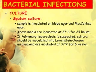 BACTERIAL INFECTIONS
• CULTURE
• Sputum culture:
• sample is inoculated on blood agar and MacConkey
agar.
• These media are incubated at 37°C for 24 hours.
• If Pulmonary tuberculosis is suspected, culture
should be inoculated into Lowenstein-Jensen
medium.and are incubated at 37°C for 6 weeks.
 