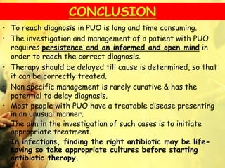 CONCLUSION
• To reach diagnosis in PUO is long and time consuming.
• The investigation and management of a patient with PUO
requires persistence and an informed and open mind in
order to reach the correct diagnosis.
• Therapy should be delayed till cause is determined, so that
it can be correctly treated.
• Non specific management is rarely curative & has the
potential to delay diagnosis.
• Most people with PUO have a treatable disease presenting
in an unusual manner.
• The aim in the investigation of such cases is to initiate
appropriate treatment.
• In infections, finding the right antibiotic may be life-
saving so take appropriate cultures before starting
antibiotic therapy.
 