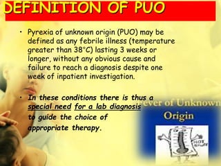 DEFINITION OF PUO
• Pyrexia of unknown origin (PUO) may be
defined as any febrile illness (temperature
greater than 38°C) lasting 3 weeks or
longer, without any obvious cause and
failure to reach a diagnosis despite one
week of inpatient investigation.
• In these conditions there is thus a
special need for a lab diagnosis
to guide the choice of
appropriate therapy.
 