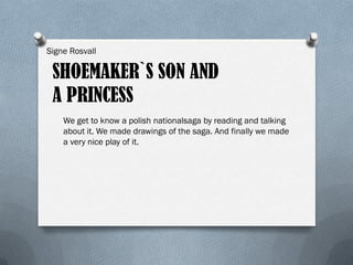 Signe Rosvall

 SHOEMAKER`S SON AND
 A PRINCESS
    We get to know a polish nationalsaga by reading and talking
    about it. We made drawings of the saga. And finally we made
    a very nice play of it.
 