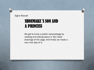 Signe Rosvall

         SHOEMAKE´S SON AND
         A PRINCESS
         We get to know a polish nationalsaga by
         reading and talking about it. We made
         drawings of the saga. And finally we made a
         very nice play of it.
 