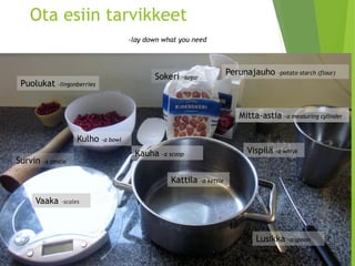 Ota esiin tarvikkeet-laydownwhatyouneed 
Sokeri -sugar 
Vispilä –a whisk 
Kattila –a kettle 
Vaaka 
Puolukat -lingonberries 
Kulho –a bowl 
Mitta-astia –a measuringcylinder 
Perunajauho –potatostarch(flour) 
Survin –a pestle 
Kauha –a scoop 
Lusikka –a spoon  