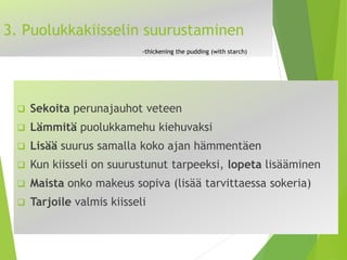 3. Puolukkakiisselin suurustaminen-thickeningthepudding(withstarch) 
Sekoitaperunajauhot veteen 
Lämmitäpuolukkamehu kiehuvaksi 
Lisääsuurus samalla koko ajan hämmentäen 
Kun kiisseli on suurustunuttarpeeksi, lopetalisääminen 
Maistaonko makeus sopiva(lisää tarvittaessa sokeria) 
Tarjoilevalmis kiisseli  