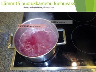 Lämmitä puolukkamehu kiehuvaksi-bringthelingonberryjuice to a boil 
Kattila –a kettle 
Lämmitä! –warm/heatup  