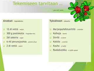 Tekemiseen tarvitaan … -youwillneed… 
Ainekset -ingredients: 
12 dl vettä -water 
300 g puolukoita -lingonberries 
2dl sokeria -sugar 
6rkl perunajauhoa –potatoflour 
2 dl vettä -water 
Työvälineet–utensils: 
Marjanpuhdistusritilä -colander 
Kulhoja -bowls 
Siivilä –a sieve 
Kattila –a kettle 
Kauha –a ladle 
Ruokalusikka –a tablespoon  