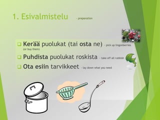 1. Esivalmistelu - preparation 
 Kerää puolukat (tai osta ne) – pick up lingonberries 
(or buy them) 
 Puhdista puolukat roskista – take off all rubbish 
 Ota esiin tarvikkeet – lay down what you need 
 