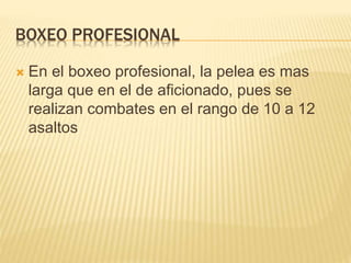 BOXEO PROFESIONAL 
 En el boxeo profesional, la pelea es mas 
larga que en el de aficionado, pues se 
realizan combates en el rango de 10 a 12 
asaltos 
 