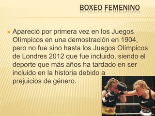 BOXEO FEMENINO 
 Apareció por primera vez en los Juegos 
Olímpicos en una demostración en 1904, 
pero no fue sino hasta los Juegos Olímpicos 
de Londres 2012 que fue incluido, siendo el 
deporte que más años ha tardado en ser 
incluido en la historia debido a 
prejuicios de género. 
 