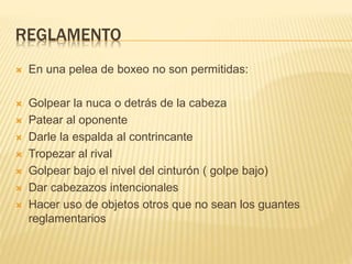 REGLAMENTO 
 En una pelea de boxeo no son permitidas: 
 Golpear la nuca o detrás de la cabeza 
 Patear al oponente 
 Darle la espalda al contrincante 
 Tropezar al rival 
 Golpear bajo el nivel del cinturón ( golpe bajo) 
 Dar cabezazos intencionales 
 Hacer uso de objetos otros que no sean los guantes 
reglamentarios 
 