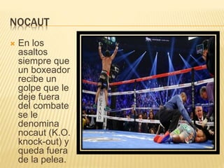 NOCAUT 
 En los 
asaltos 
siempre que 
un boxeador 
recibe un 
golpe que le 
deje fuera 
del combate 
se le 
denomina 
nocaut (K.O. 
knock-out) y 
queda fuera 
de la pelea. 
 