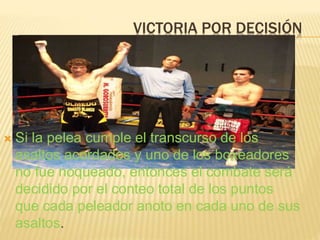 VICTORIA POR DECISIÓN 
 Si la pelea cumple el transcurso de los 
asaltos acordados y uno de los boxeadores 
no fue noqueado, entonces el combate será 
decidido por el conteo total de los puntos 
que cada peleador anoto en cada uno de sus 
asaltos. 
 