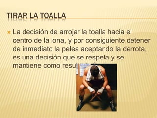 TIRAR LA TOALLA 
 La decisión de arrojar la toalla hacia el 
centro de la lona, y por consiguiente detener 
de inmediato la pelea aceptando la derrota, 
es una decisión que se respeta y se 
mantiene como resultado final. 
 