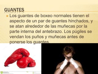 GUANTES 
 Los guantes de boxeo normales tienen el 
aspecto de un par de guantes hinchados, y 
se atan alrededor de las muñecas por la 
parte interna del antebrazo. Los púgiles se 
vendan los puños y muñecas antes de 
ponerse los guantes. 
 