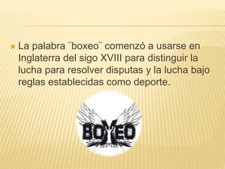  La palabra ¨boxeo¨ comenzó a usarse en 
Inglaterra del sigo XVIII para distinguir la 
lucha para resolver disputas y la lucha bajo 
reglas establecidas como deporte. 
 