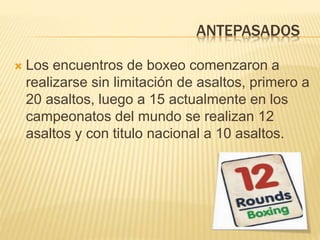 ANTEPASADOS 
 Los encuentros de boxeo comenzaron a 
realizarse sin limitación de asaltos, primero a 
20 asaltos, luego a 15 actualmente en los 
campeonatos del mundo se realizan 12 
asaltos y con titulo nacional a 10 asaltos. 
 