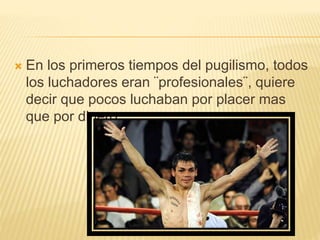  En los primeros tiempos del pugilismo, todos 
los luchadores eran ¨profesionales¨, quiere 
decir que pocos luchaban por placer mas 
que por dinero 
 
