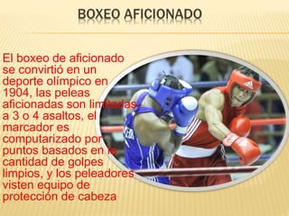 BOXEO AFICIONADO 
El boxeo de aficionado 
se convirtió en un 
deporte olímpico en 
1904, las peleas 
aficionadas son limitadas 
a 3 o 4 asaltos, el 
marcador es 
computarizado por 
puntos basados en la 
cantidad de golpes 
limpios, y los peleadores 
visten equipo de 
protección de cabeza 
 